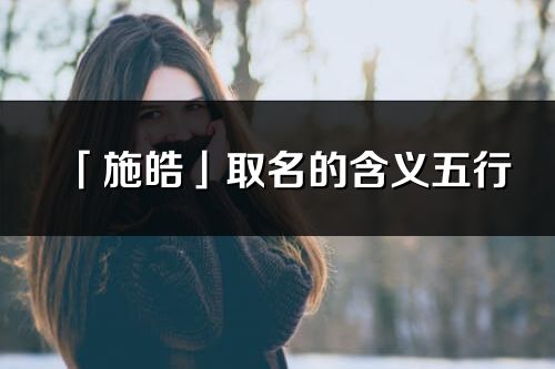 「施皓」取名的含義五行_施皓名字寓意解釋