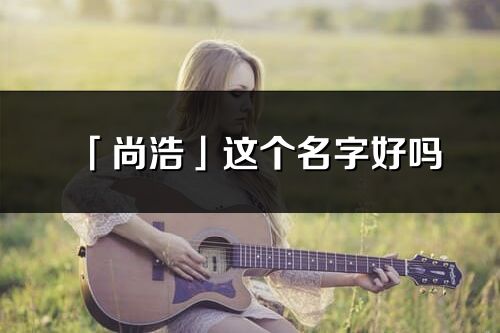「尚浩」這個名字好嗎_尚浩名字寓意,含義