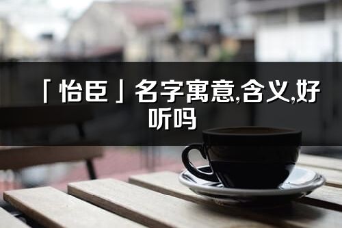 「怡臣」名字寓意,含義,好聽嗎_怡臣名字分析打分