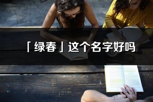 「綠春」這個名字好嗎_綠春名字寓意,含義