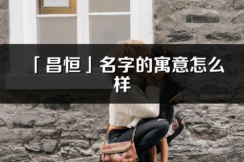 「昌恒」名字的寓意怎么樣_昌恒的出處