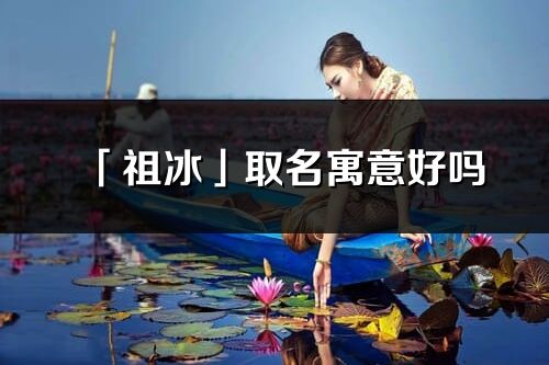 「祖冰」取名寓意好嗎_祖冰名字含義及五行
